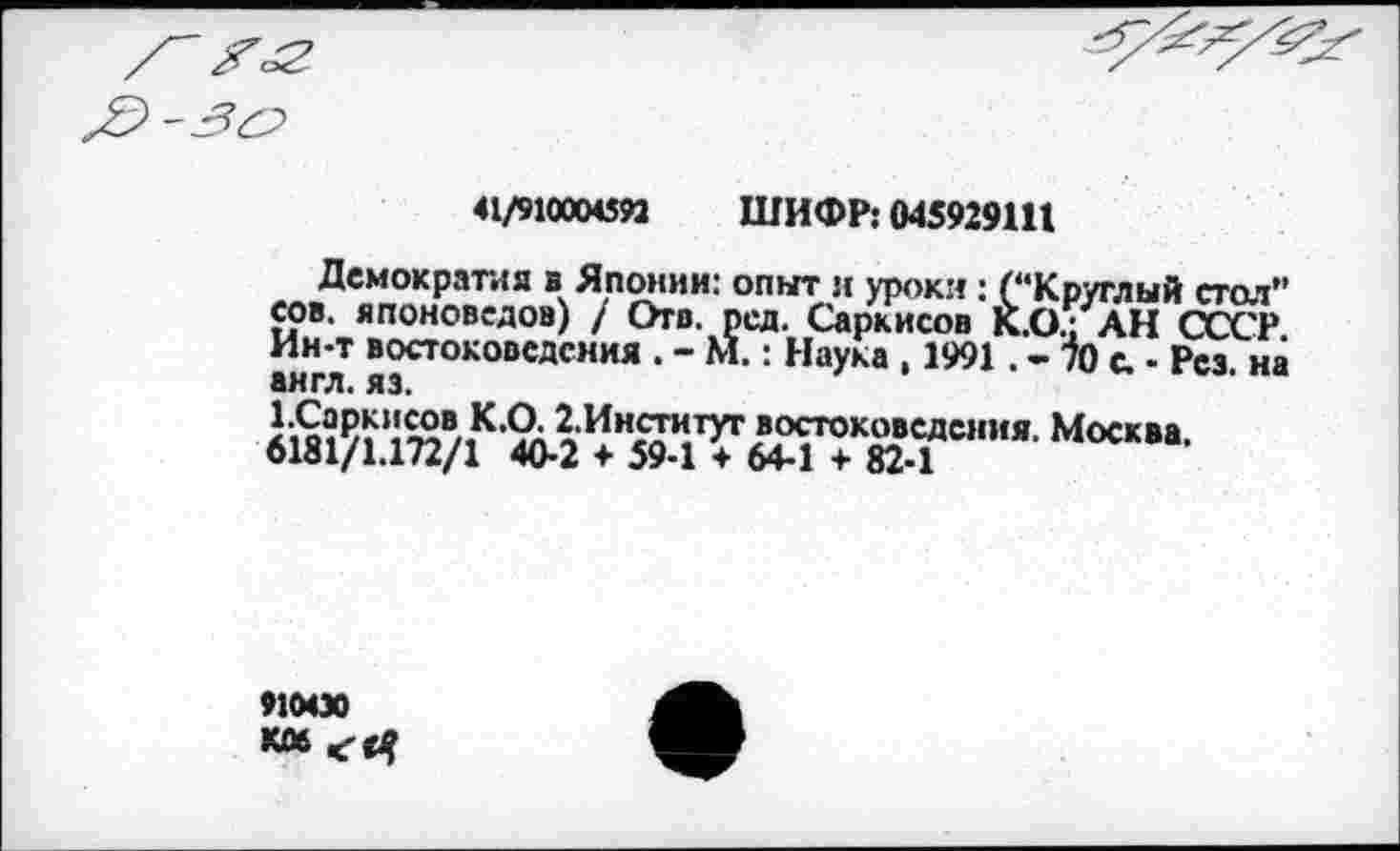 ﻿41/9100045М ШИФР: 045929111
Демократия в Японии: опыт л уроки: (“Круглый стол" сов. японоведов) / Отв. ред. Саркисов К.О^ АН СССР Ин-т востоковедения . - М.: Наука , 1991 . - № с. - Рез. на англ. яэ.
91000